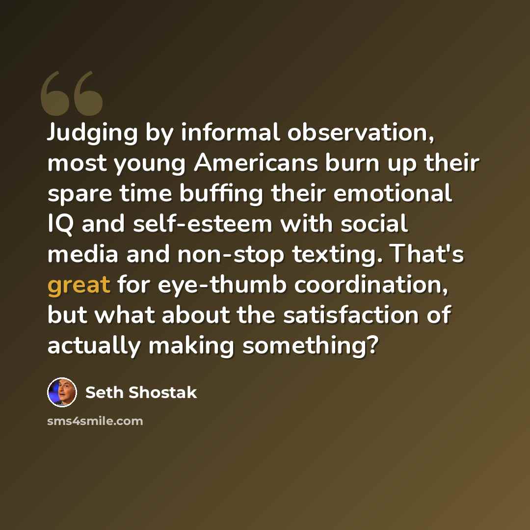 “Judging by informal observation, most young Americans burn up their spare time buffing their emotional IQ and self-esteem with social media and non-stop texting. That's great for eye-thumb coordination, but what about the satisfaction of actually making something?” quote by Seth Shostak