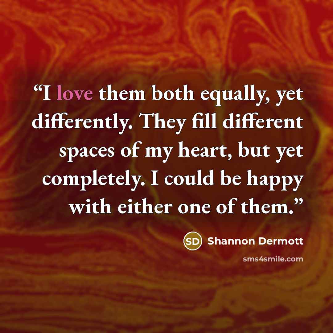“I love them both equally, yet differently. They fill different spaces of my heart, but yet completely. I could be happy with either one of them.” quote by Shannon Dermott