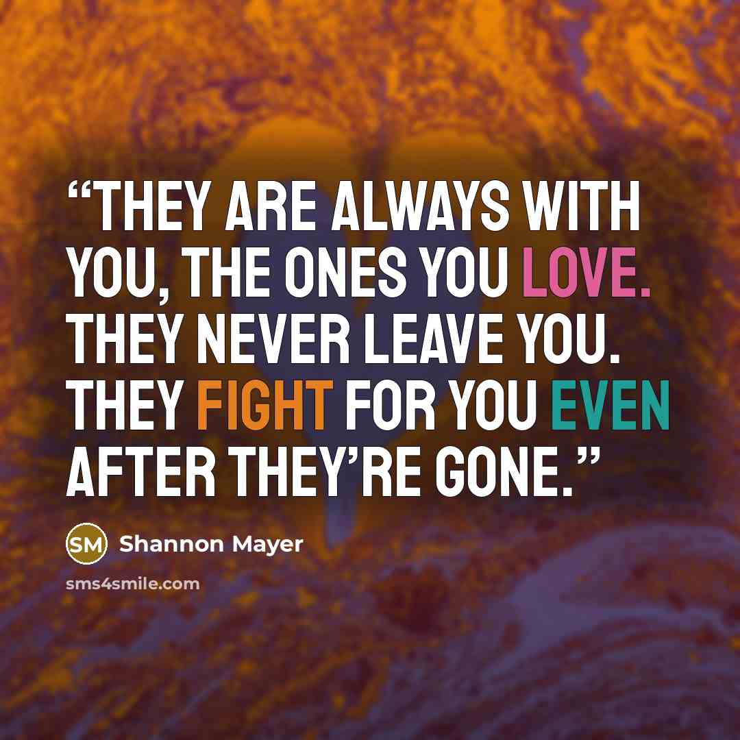 “They are always with you, the ones you love. They never leave you. They fight for you even after they’re gone.” quote by Shannon Mayer
