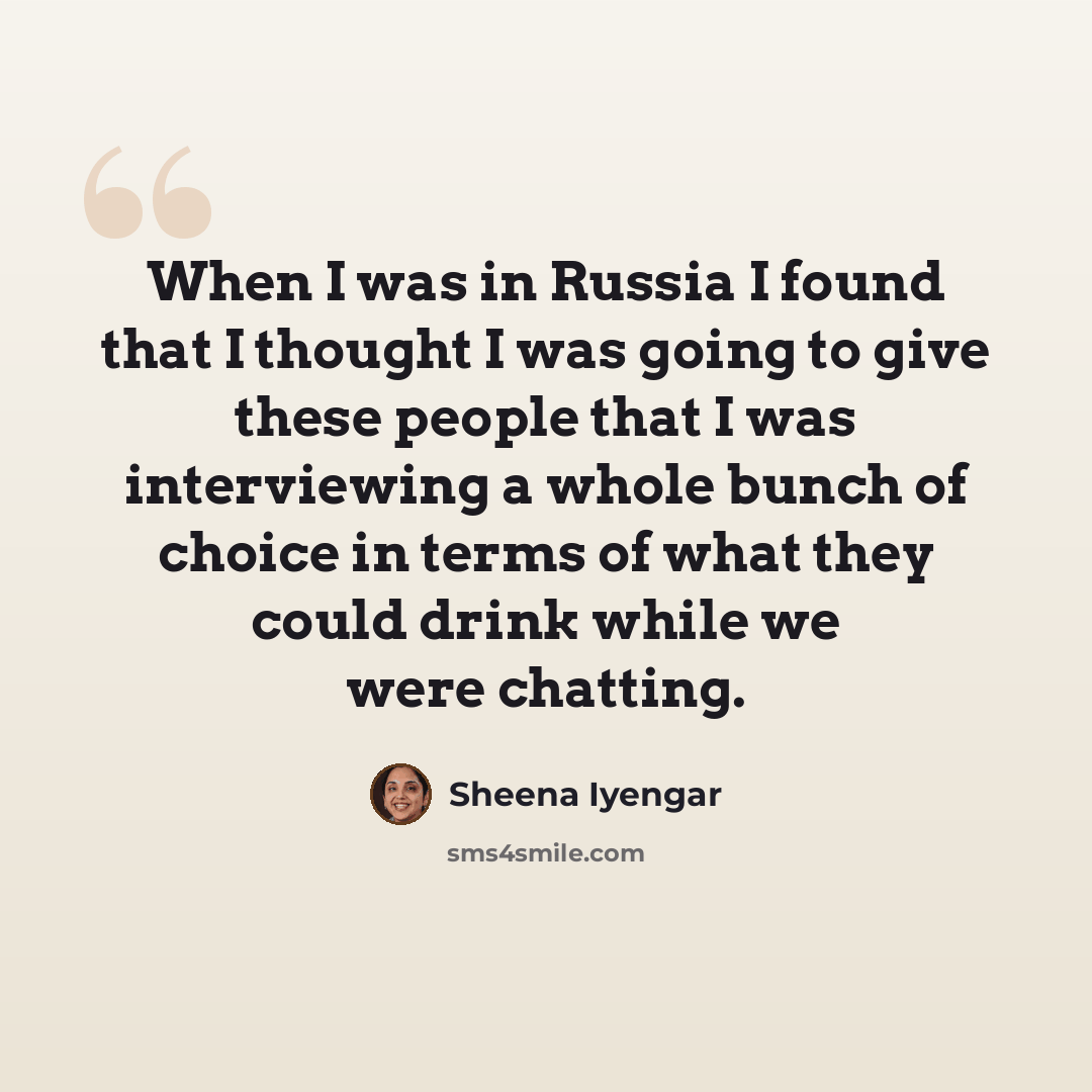 “When I was in Russia I found that I thought I was going to give these people that I was interviewing a whole bunch of choice in terms of what they could drink while we were chatting.” quote by Sheena Iyengar