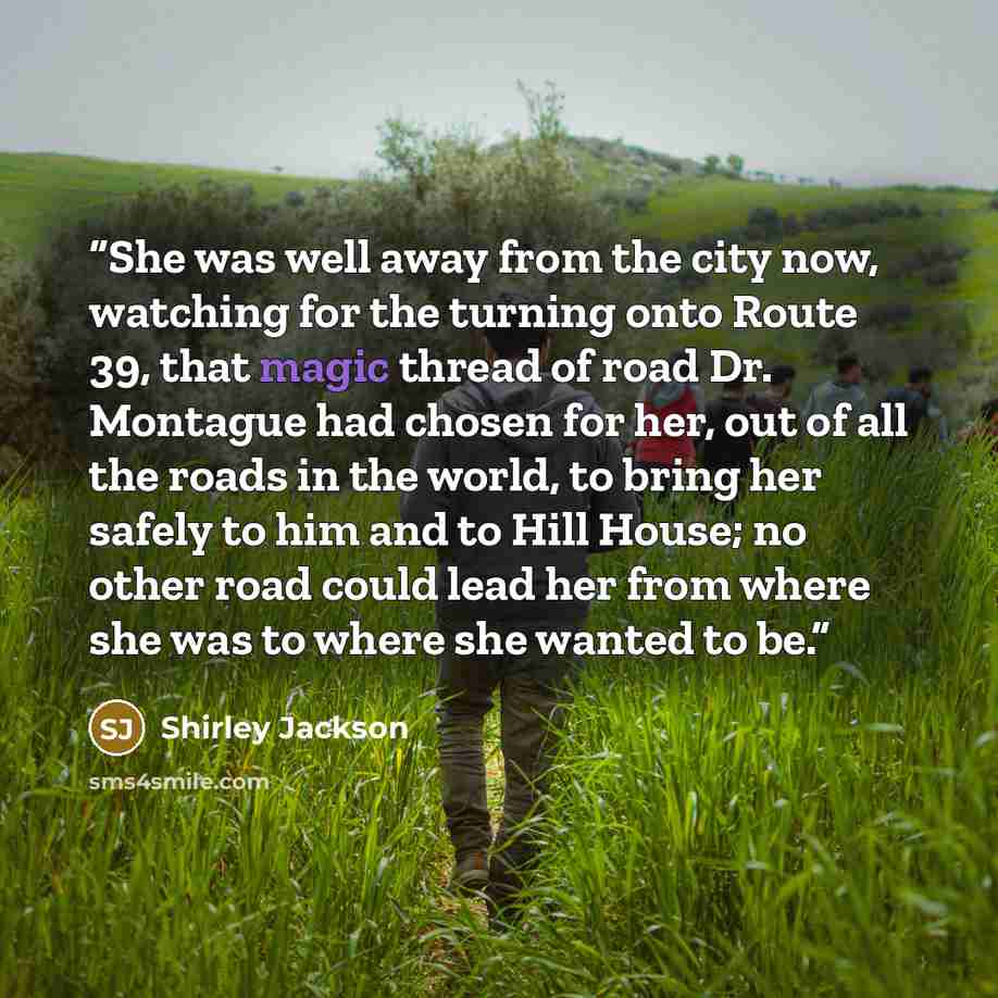 “She was well away from the city now, watching for the turning onto Route 39, that magic thread of road Dr. Montague had chosen for her, out of all the roads in the world, to bring her safely to him and to Hill House; no other road could lead her from where she was to where she wanted to be.” quote by Shirley Jackson