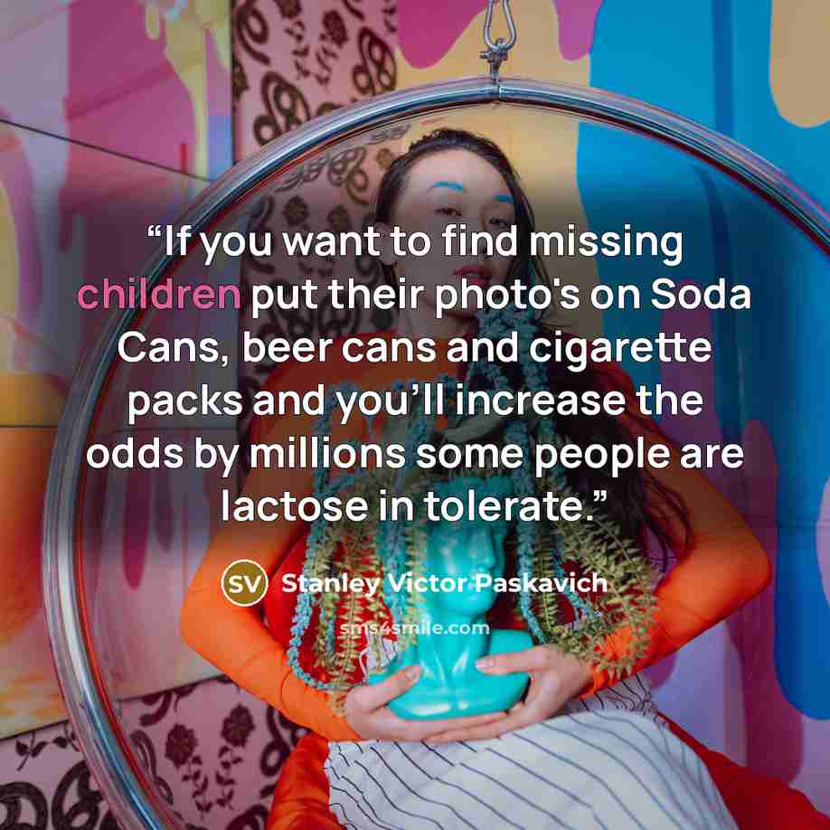 “If you want to find missing children put their photo's on Soda Cans, beer cans and cigarette packs and you'll increase the odds by millions some people are lactose in tolerate.” quote by Stanley Victor Paskavich