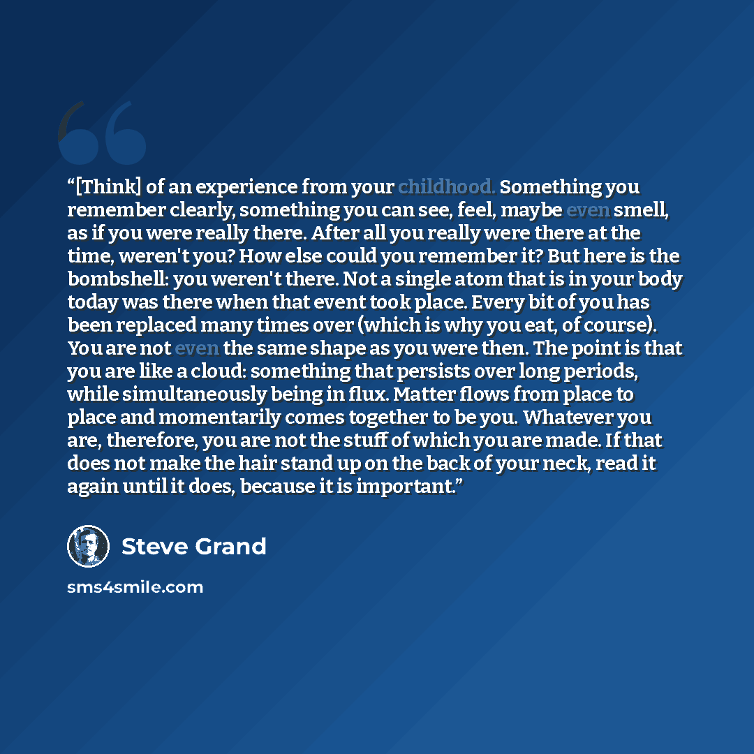 “[Think] of an experience from your childhood. Something you remember clearly, something you can see, feel, maybe even smell, as if you were really there. After all you really were there at the time, weren't you? How else could you remember it? But here is the bombshell: you weren't there. Not a…” quote by Steve Grand