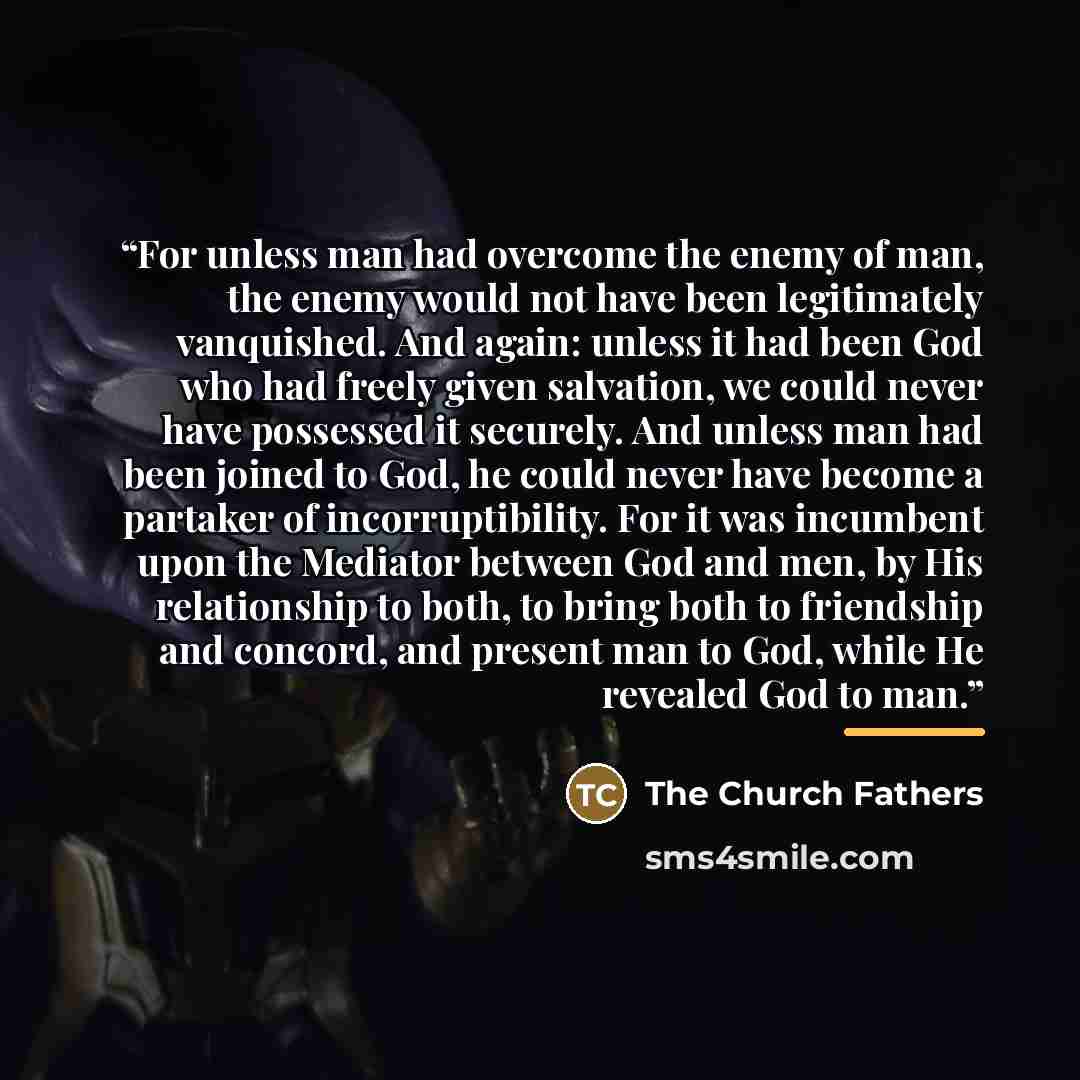“For unless man had overcome the enemy of man, the enemy would not have been legitimately vanquished. And again: unless it had been God who had freely given salvation, we could never have possessed it securely. And unless man had been joined to God, he could never have become a partaker of…” quote by The Church Fathers