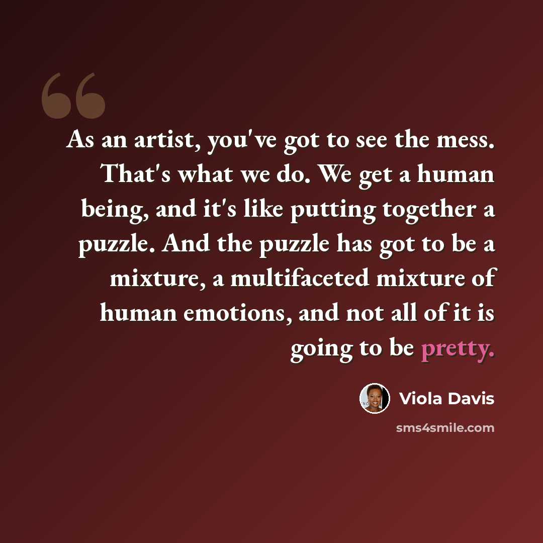 “As an artist, you've got to see the mess. That's what we do. We get a human being, and it's like putting together a puzzle. And the puzzle has got to be a mixture, a multifaceted mixture of human emotions, and not all of it is going to be pretty.” quote by Viola Davis