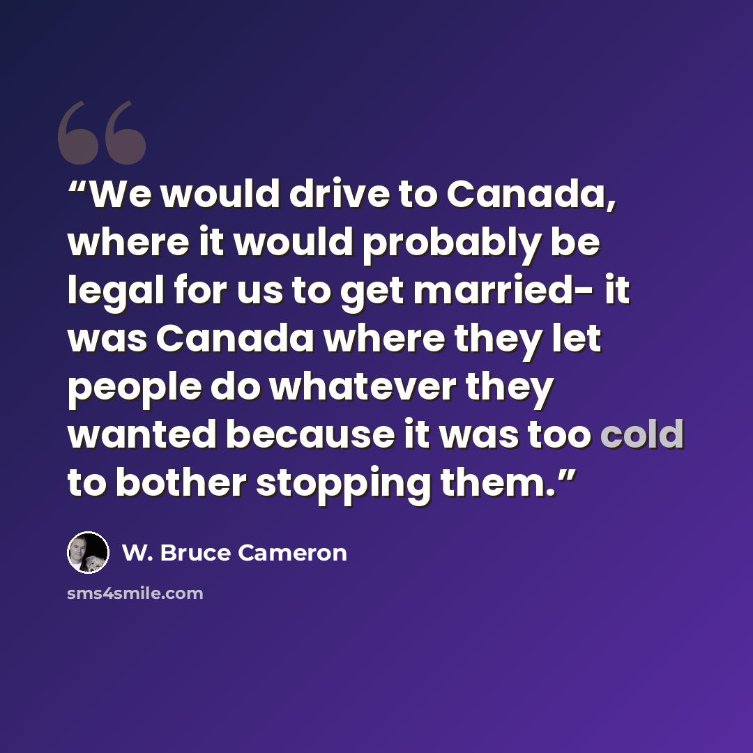 “We would drive to Canada, where it would probably be legal for us to get married- it was Canada where they let people do whatever they wanted because it was too cold to bother stopping them.” quote by W. Bruce Cameron