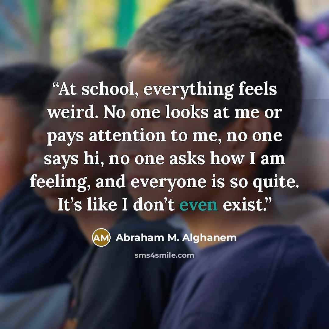“At school, everything feels weird. No one looks at me or pays attention to me, no one says hi, no one asks how I am feeling, and everyone is so quite. It’s like I don’t even exist.” quote by abraham m. alghanem