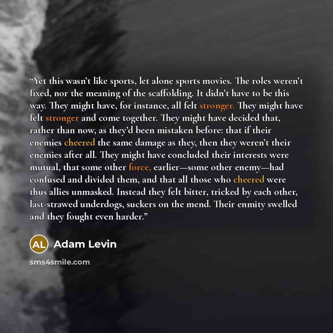 “Yet this wasn’t like sports, let alone sports movies. The roles weren’t fixed, nor the meaning of the scaffolding. It didn’t have to be this way. They might have, for instance, all felt stronger. They might have felt stronger and come together. They might have decided that, rather than now, as…” quote by Adam Levin