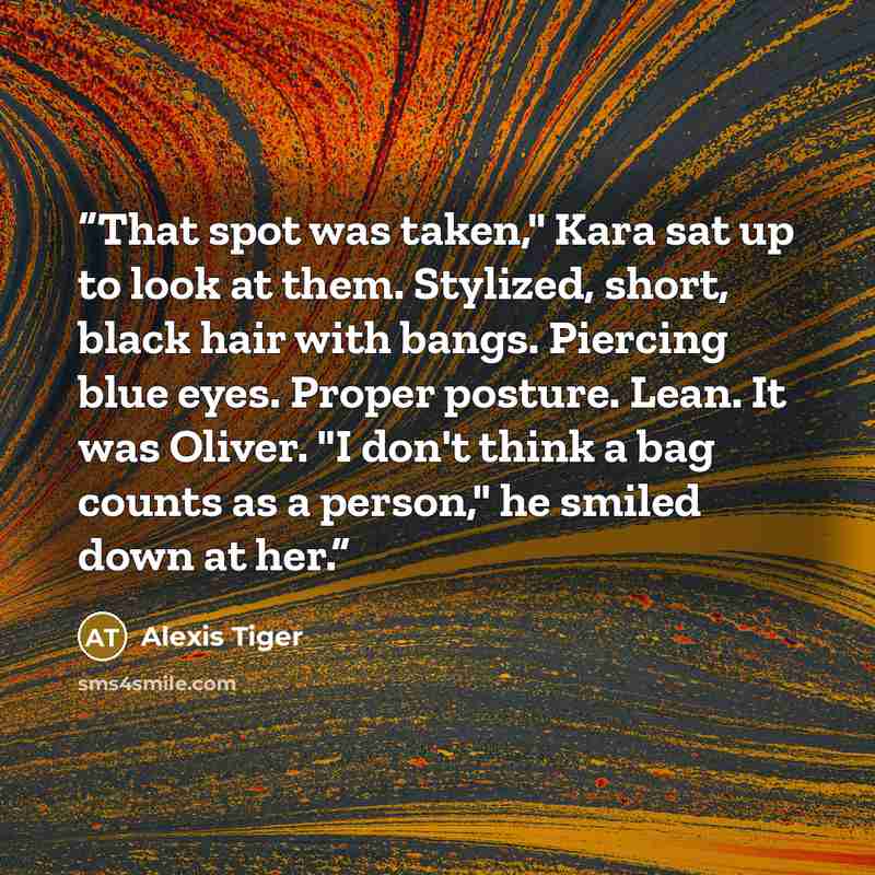 “That spot was taken," Kara sat up to look at them. Stylized, short, black hair with bangs. Piercing blue eyes. Proper posture. Lean. It was Oliver. "I don't think a bag counts as a person," he smiled down at her.” quote by Alexis Tiger