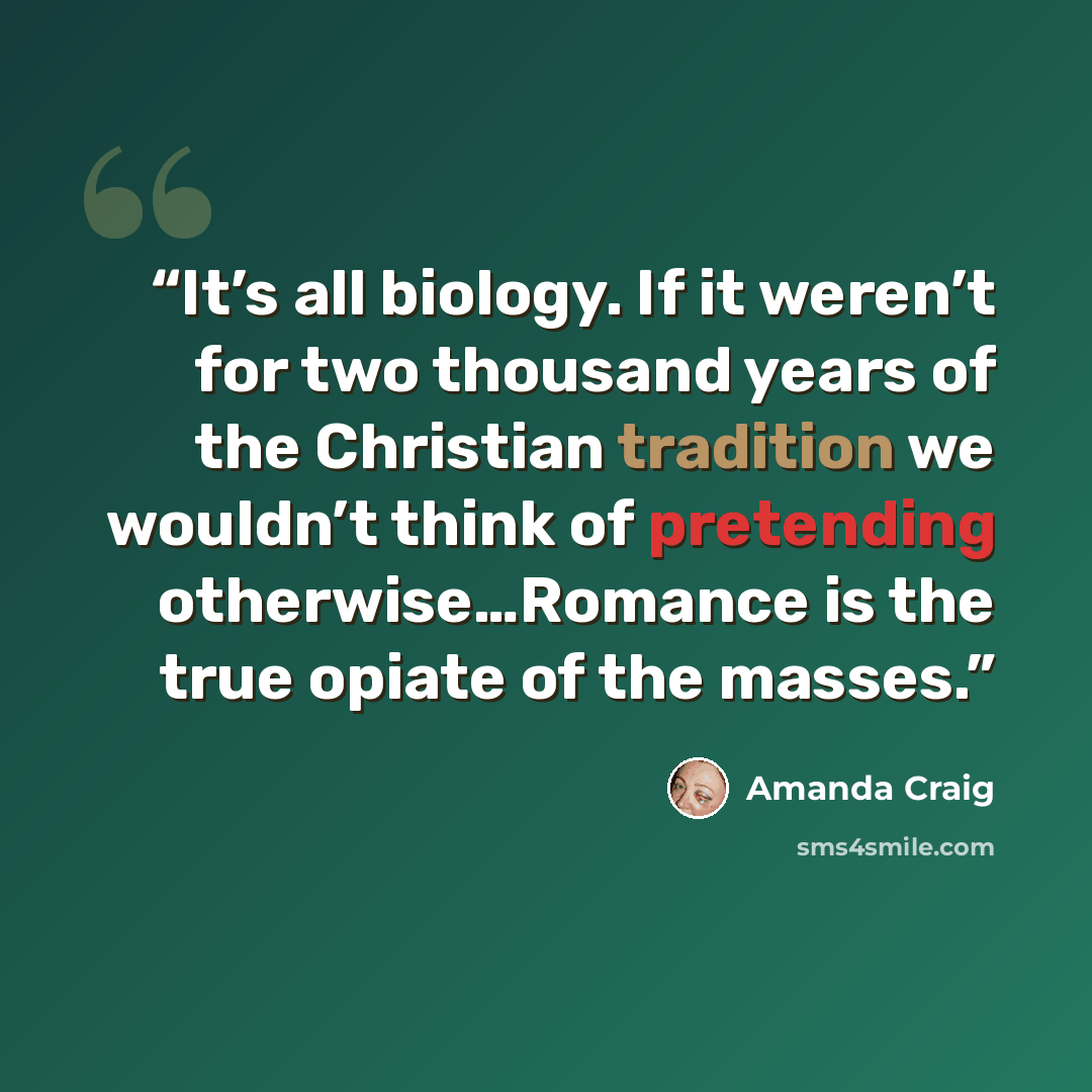 “It’s all biology. If it weren’t for two thousand years of the Christian tradition we wouldn’t think of pretending otherwise…Romance is the true opiate of the masses.” quote by Amanda Craig