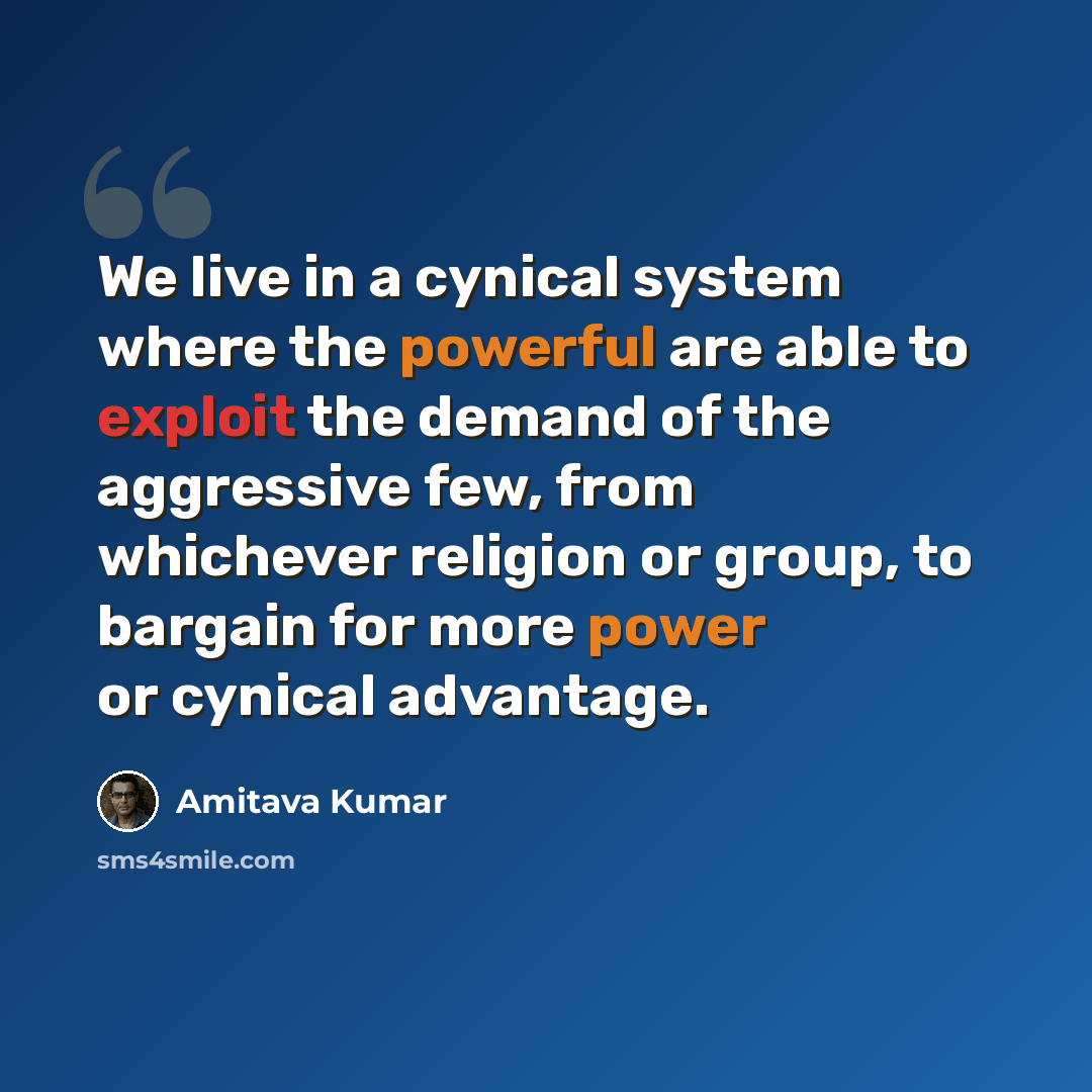 “We live in a cynical system where the powerful are able to exploit the demand of the aggressive few, from whichever religion or group, to bargain for more power or cynical advantage.” quote by Amitava Kumar