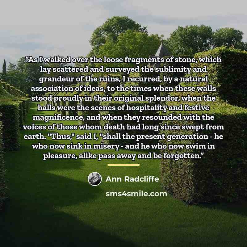 “As I walked over the loose fragments of stone, which lay scattered and surveyed the sublimity and grandeur of the ruins, I recurred, by a natural association of ideas, to the times when these walls stood proudly in their original splendor, when the halls were the scenes of hospitality and festive…” quote by Ann Radcliffe