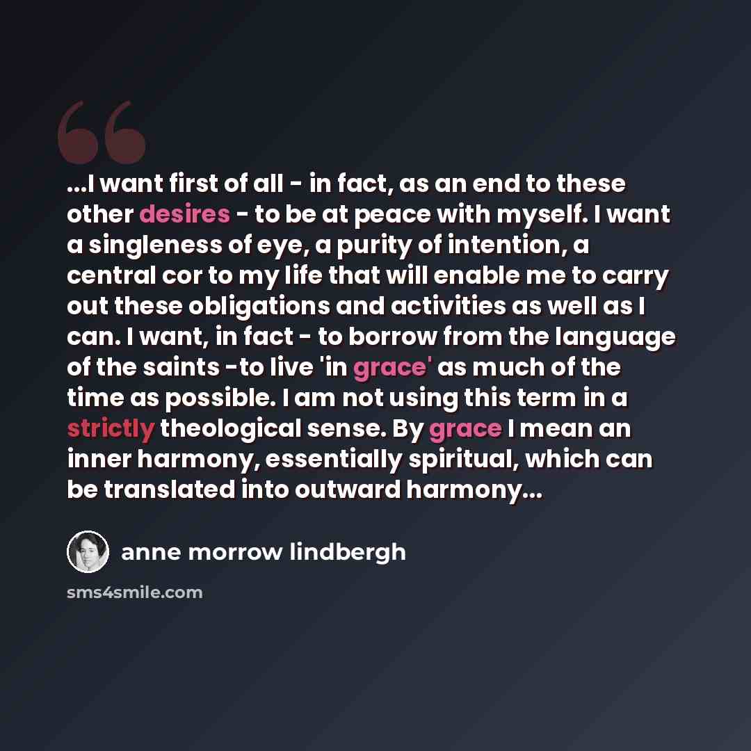 “...I want first of all - in fact, as an end to these other desires - to be at peace with myself. I want a singleness of eye, a purity of intention, a central cor to my life that will enable me to carry out these obligations and activities as well as I can. I want, in fact - to borrow from the…” quote by Anne Morrow Lindbergh