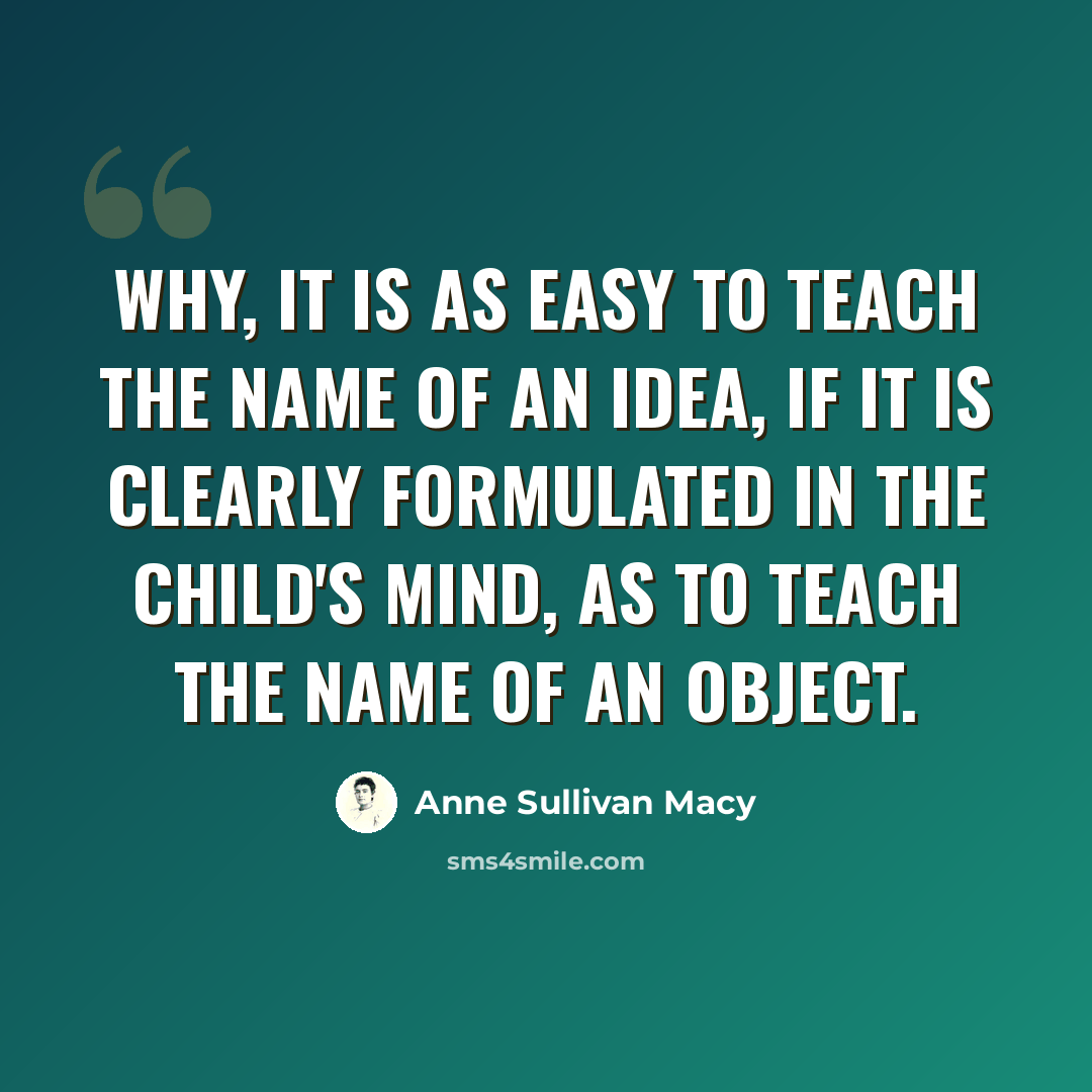 “Why, it is as easy to teach the name of an idea, if it is clearly formulated in the child's mind, as to teach the name of an object.” quote by Anne Sullivan Macy