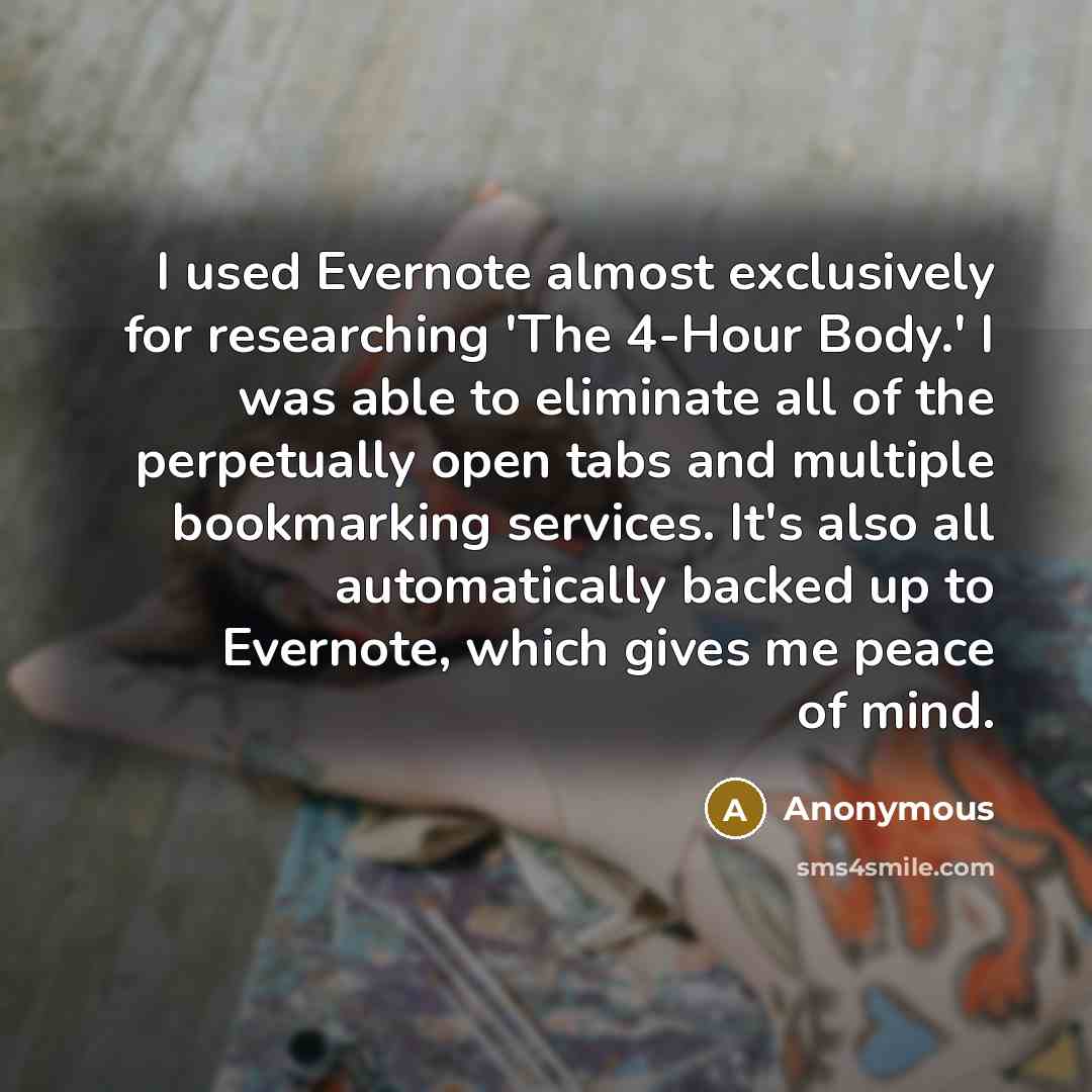 “I used Evernote almost exclusively for researching 'The 4-Hour Body.' I was able to eliminate all of the perpetually open tabs and multiple bookmarking services. It's also all automatically backed up to Evernote, which gives me peace of mind.” quote by Anonymous