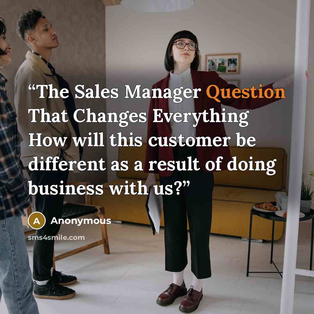 “The Sales Manager Question That Changes Everything How will this customer be different as a result of doing business with us?” quote by Anonymous