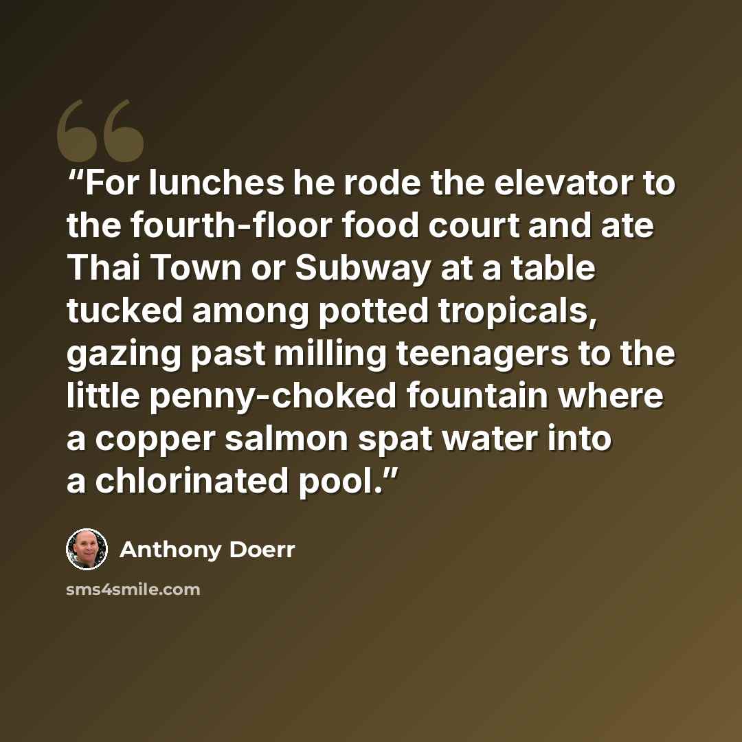 “For lunches he rode the elevator to the fourth-floor food court and ate Thai Town or Subway at a table tucked among potted tropicals, gazing past milling teenagers to the little penny-choked fountain where a copper salmon spat water into a chlorinated pool.” quote by Anthony Doerr