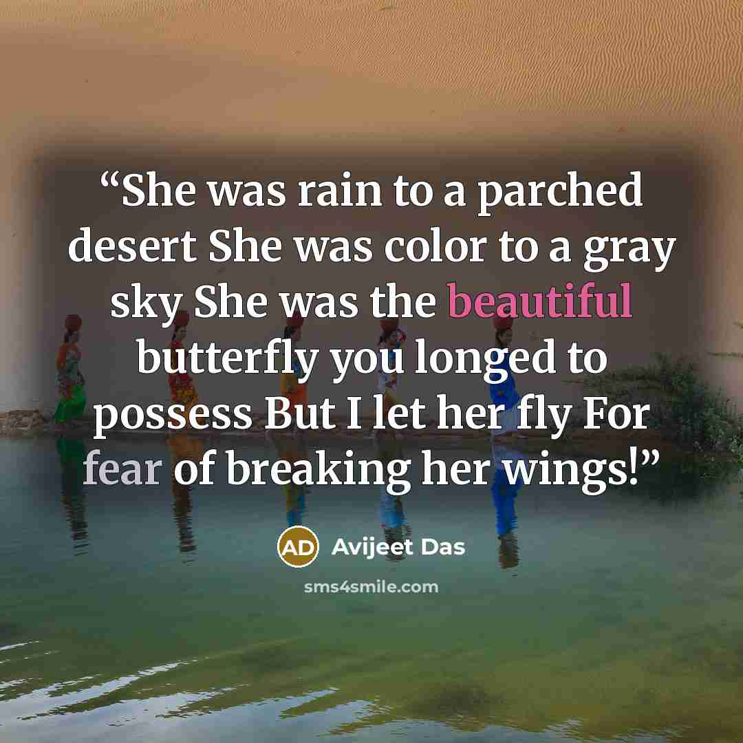 “She was rain to a parched desert She was color to a gray sky She was the beautiful butterfly you longed to possess But I let her fly For fear of breaking her wings!” quote by Avijeet Das