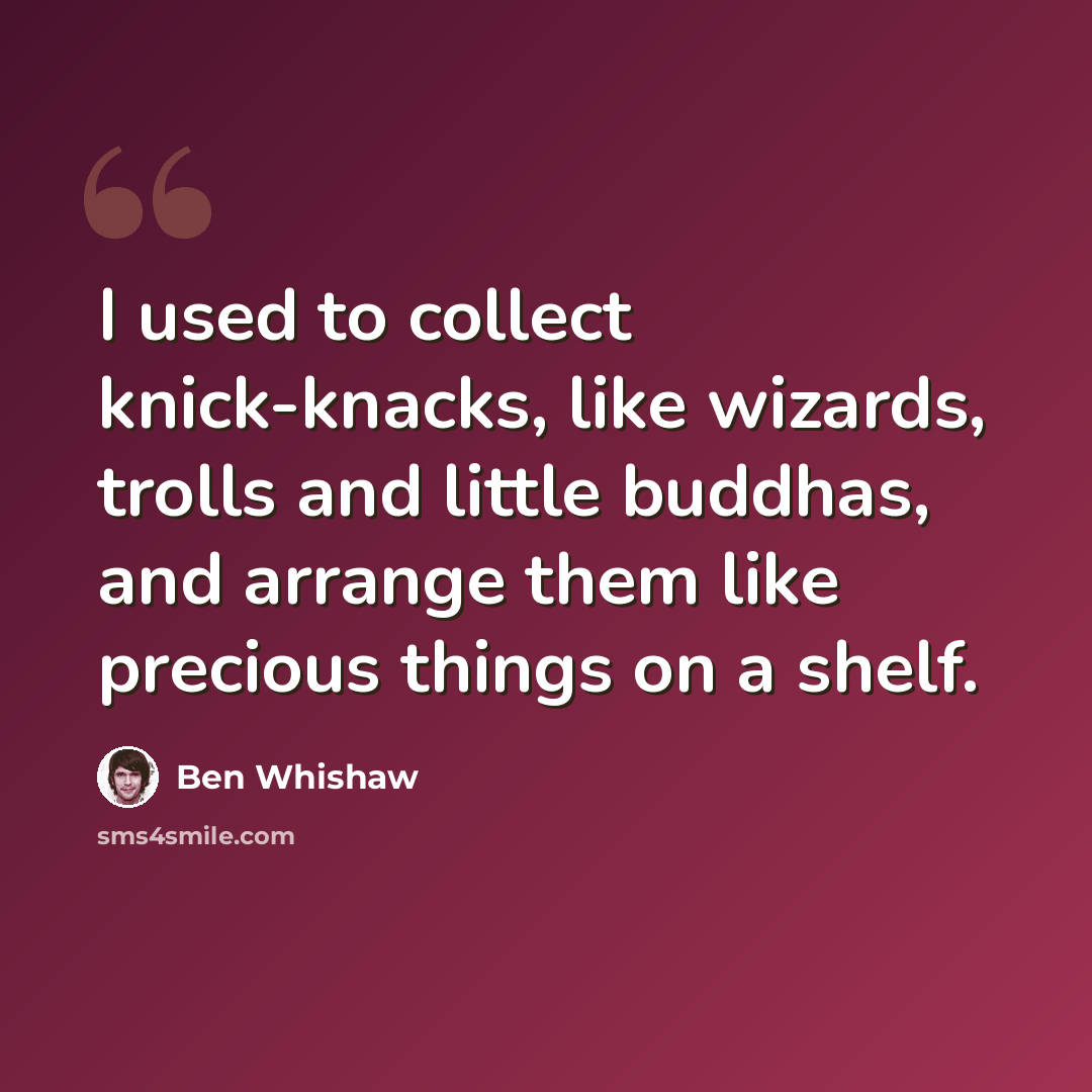 “I used to collect knick-knacks, like wizards, trolls and little buddhas, and arrange them like precious things on a shelf.” quote by Ben Whishaw
