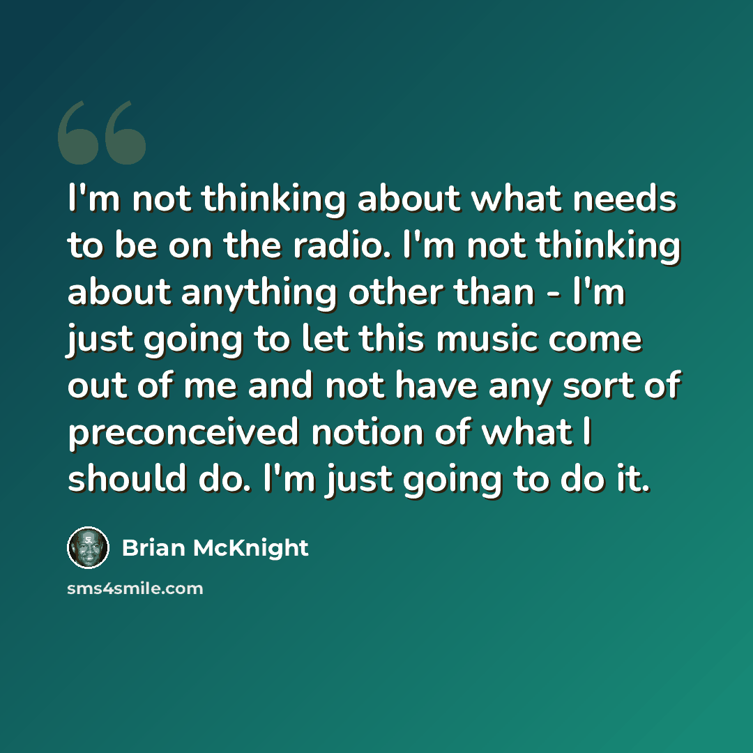 “I'm not thinking about what needs to be on the radio. I'm not thinking about anything other than - I'm just going to let this music come out of me and not have any sort of preconceived notion of what I should do. I'm just going to do it.” quote by Brian McKnight