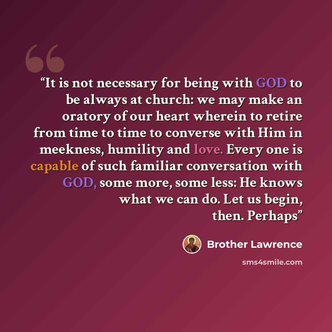 “It is not necessary for being with GOD to be always at church: we may make an oratory of our heart wherein to retire from time to time to converse with Him in meekness, humility and love. Every one is capable of such familiar conversation with GOD, some more, some less: He knows what we can do…” quote by Brother Lawrence