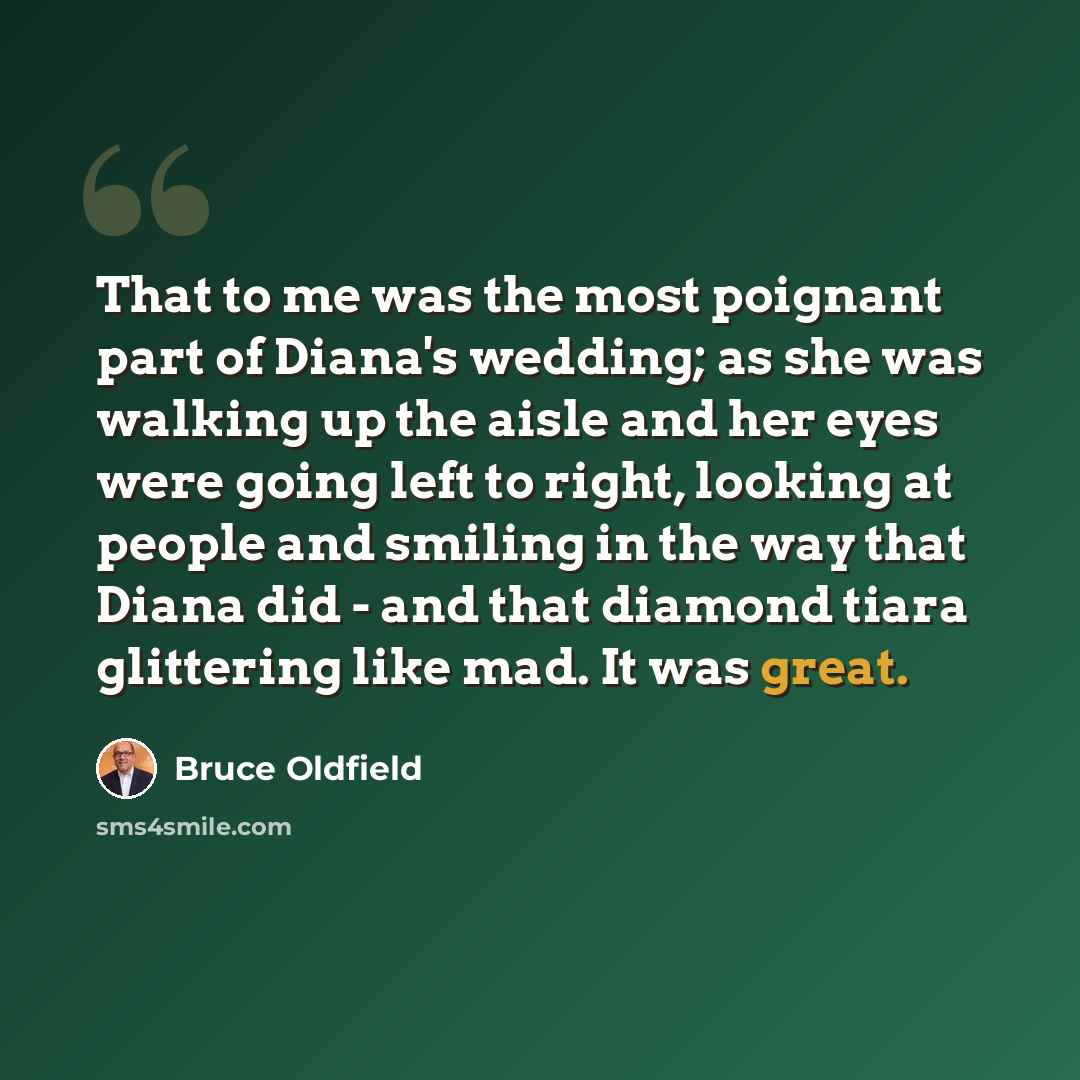 “That to me was the most poignant part of Diana's wedding; as she was walking up the aisle and her eyes were going left to right, looking at people and smiling in the way that Diana did - and that diamond tiara glittering like mad. It was great.” quote by Bruce Oldfield