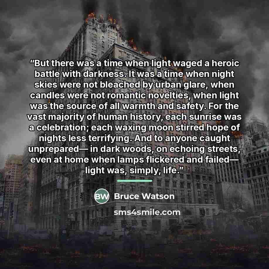 “But there was a time when light waged a heroic battle with darkness. It was a time when night skies were not bleached by urban glare, when candles were not romantic novelties, when light was the source of all warmth and safety. For the vast majority of human history, each sunrise was a…” quote by Bruce Watson