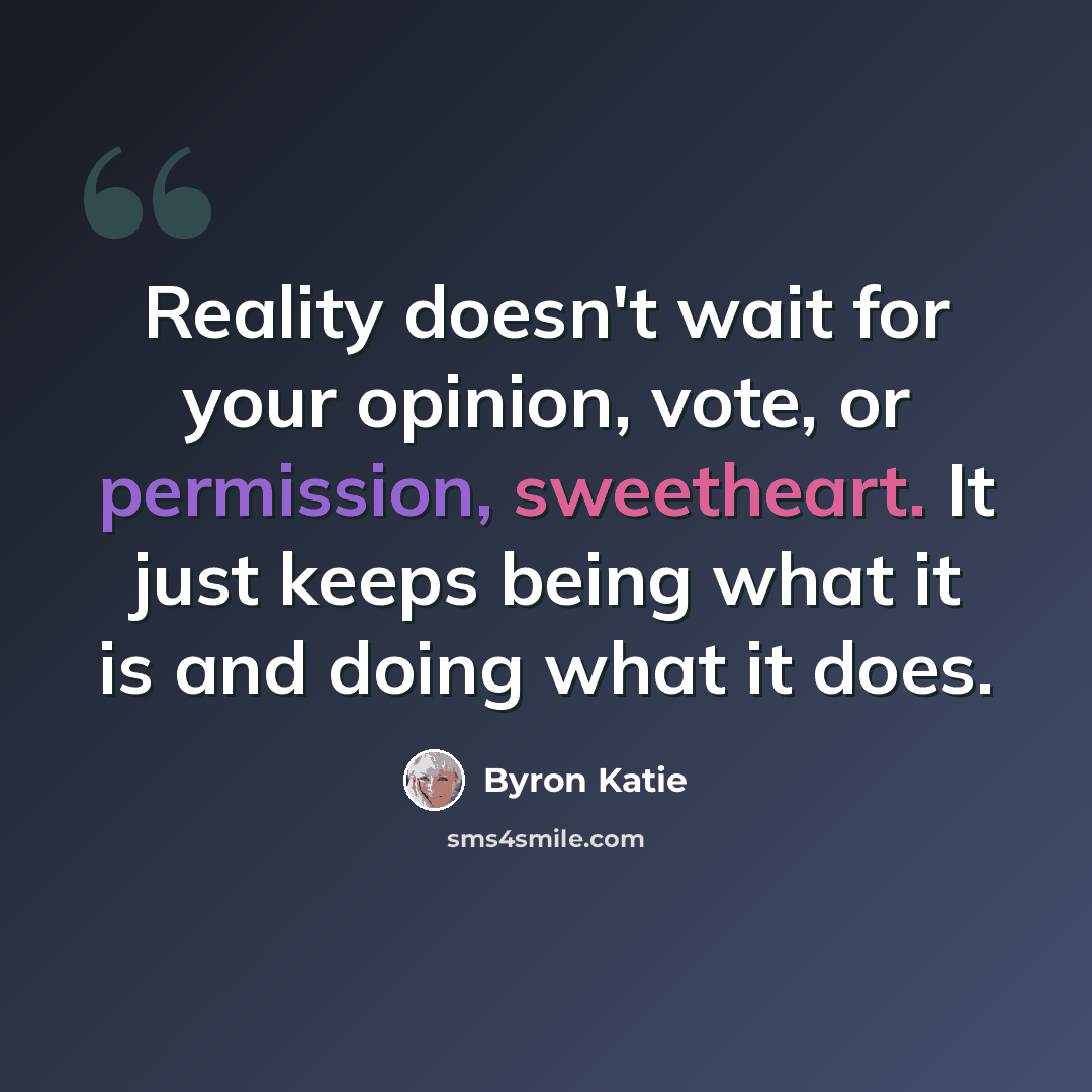 “Reality doesn't wait for your opinion, vote, or permission, sweetheart. It just keeps being what it is and doing what it does.” quote by Byron Katie