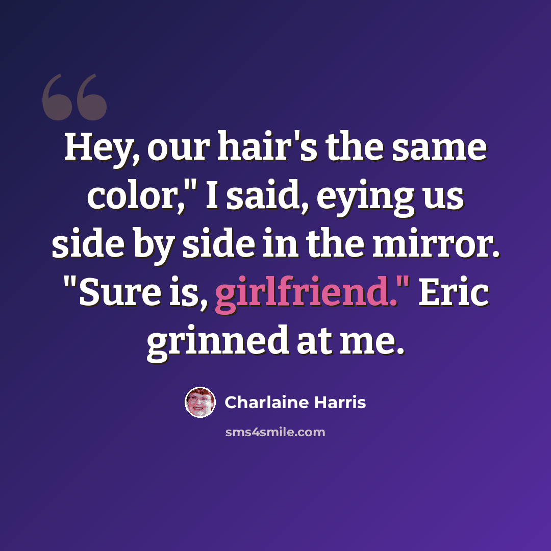 “Hey, our hair's the same color," I said, eying us side by side in the mirror. "Sure is, girlfriend." Eric grinned at me.” quote by Charlaine Harris