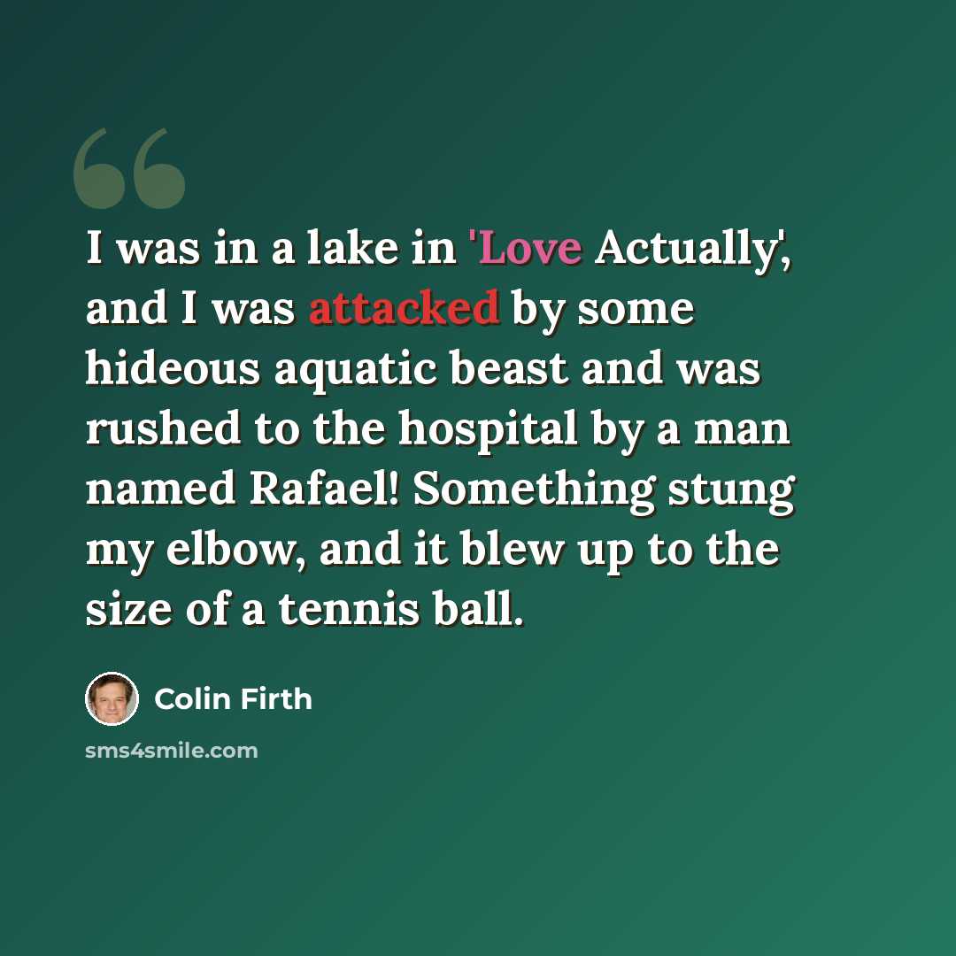 “I was in a lake in 'Love Actually', and I was attacked by some hideous aquatic beast and was rushed to the hospital by a man named Rafael! Something stung my elbow, and it blew up to the size of a tennis ball.” quote by Colin Firth