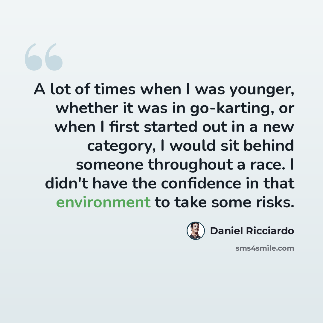 “A lot of times when I was younger, whether it was in go-karting, or when I first started out in a new category, I would sit behind someone throughout a race. I didn't have the confidence in that environment to take some risks.” quote by Daniel Ricciardo