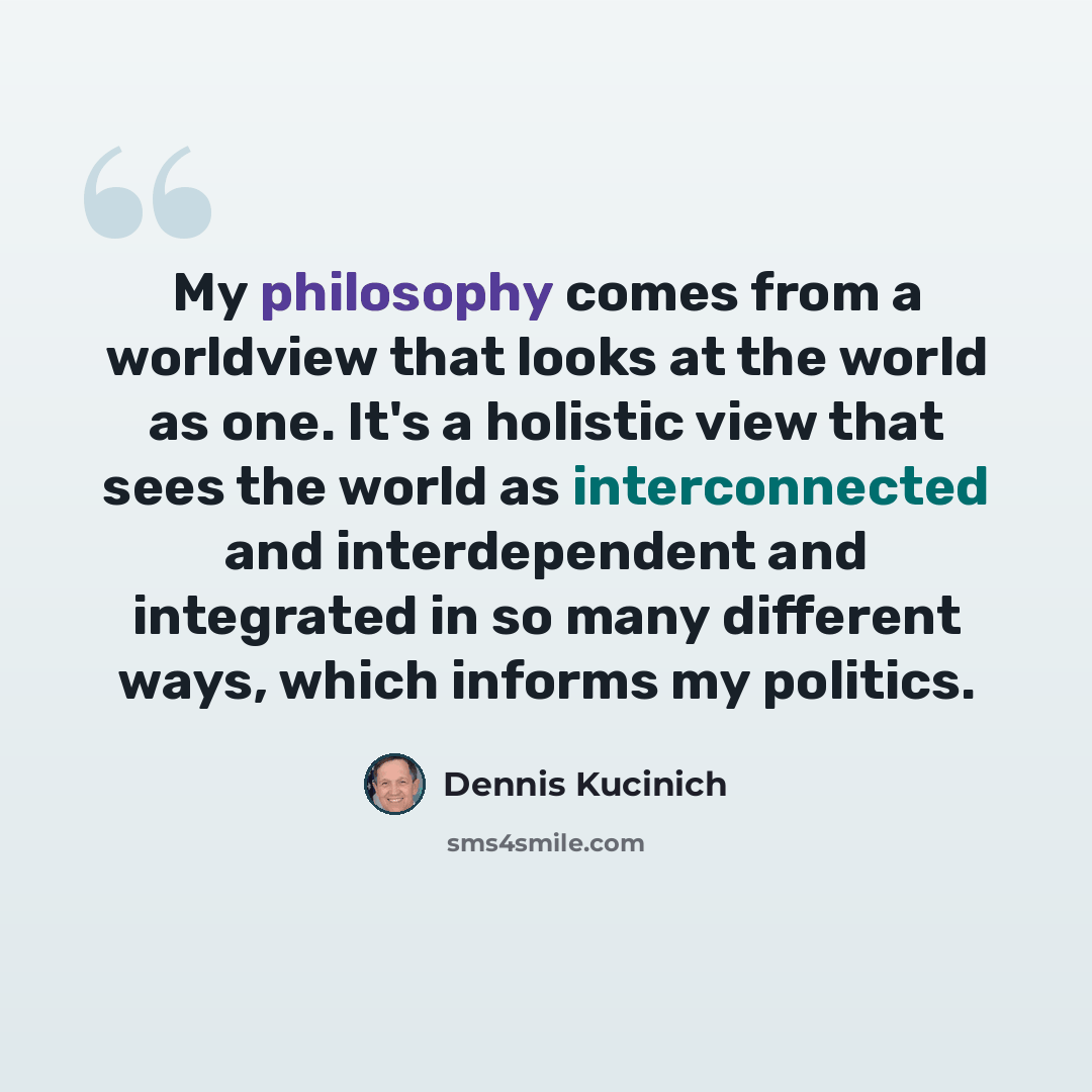 “My philosophy comes from a worldview that looks at the world as one. It's a holistic view that sees the world as interconnected and interdependent and integrated in so many different ways, which informs my politics.” quote by Dennis Kucinich