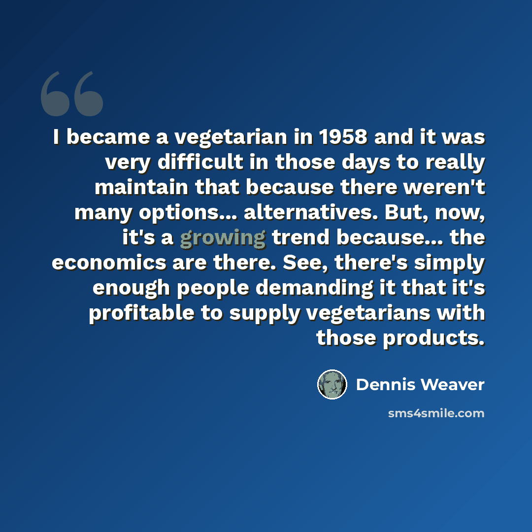 “I became a vegetarian in 1958 and it was very difficult in those days to really maintain that because there weren't many options... alternatives. But, now, it's a growing trend because... the economics are there. See, there's simply enough people demanding it that it's profitable to supply…” quote by Dennis Weaver