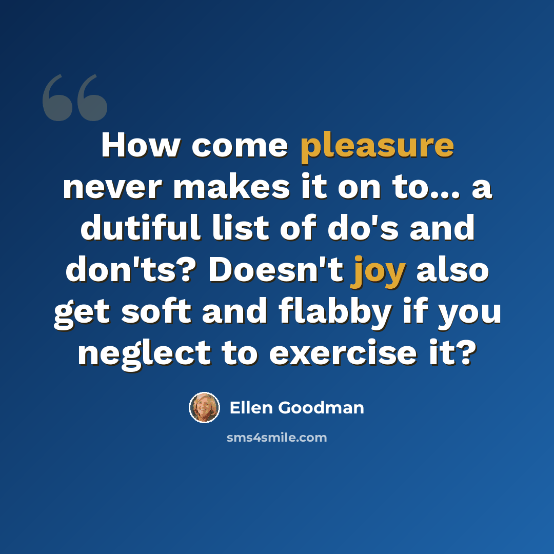 “How come pleasure never makes it on to... a dutiful list of do's and don'ts? Doesn't joy also get soft and flabby if you neglect to exercise it?” quote by Ellen Goodman