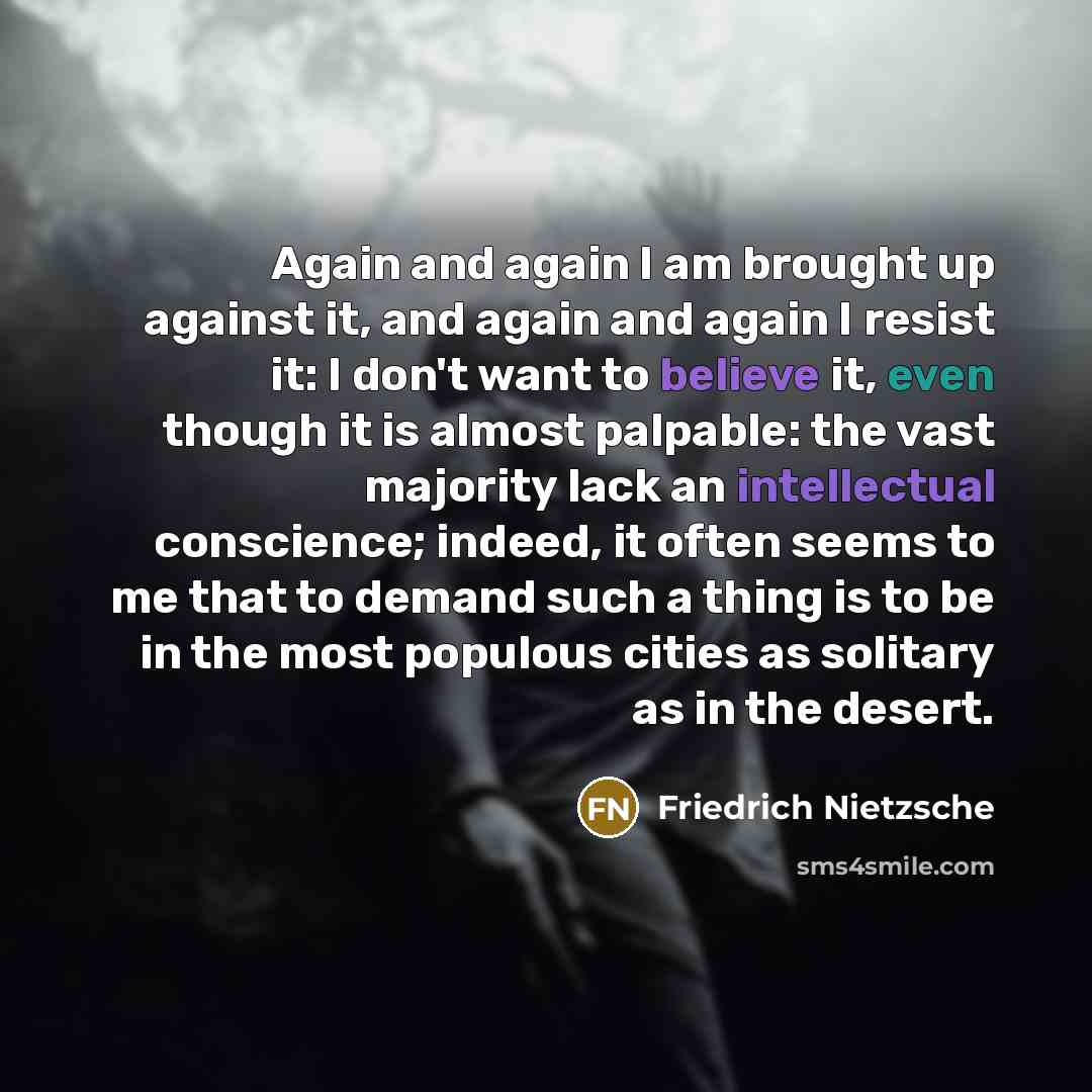 “Again and again I am brought up against it, and again and again I resist it: I don't want to believe it, even though it is almost palpable: the vast majority lack an intellectual conscience; indeed, it often seems to me that to demand such a thing is to be in the most populous cities as solitary…” quote by Friedrich Nietzsche