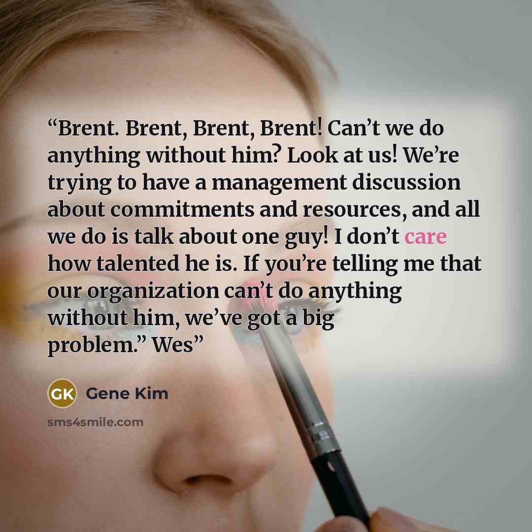 “Brent. Brent, Brent, Brent! Can’t we do anything without him? Look at us! We’re trying to have a management discussion about commitments and resources, and all we do is talk about one guy! I don’t care how talented he is. If you’re telling me that our organization can’t do anything without him…” quote by Gene Kim