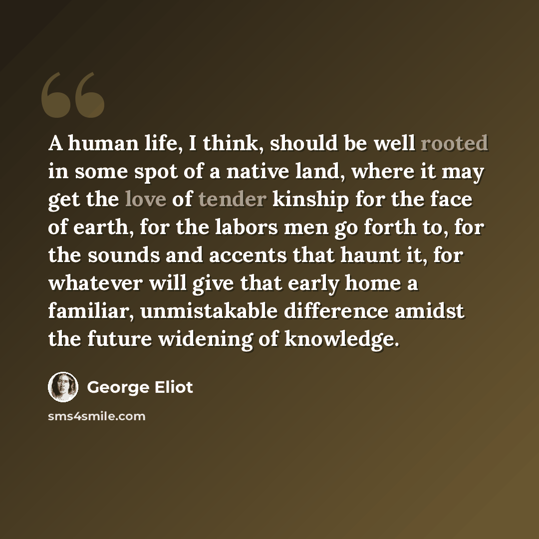 “A human life, I think, should be well rooted in some spot of a native land, where it may get the love of tender kinship for the face of earth, for the labors men go forth to, for the sounds and accents that haunt it, for whatever will give that early home a familiar, unmistakable difference amidst…” quote by George Eliot