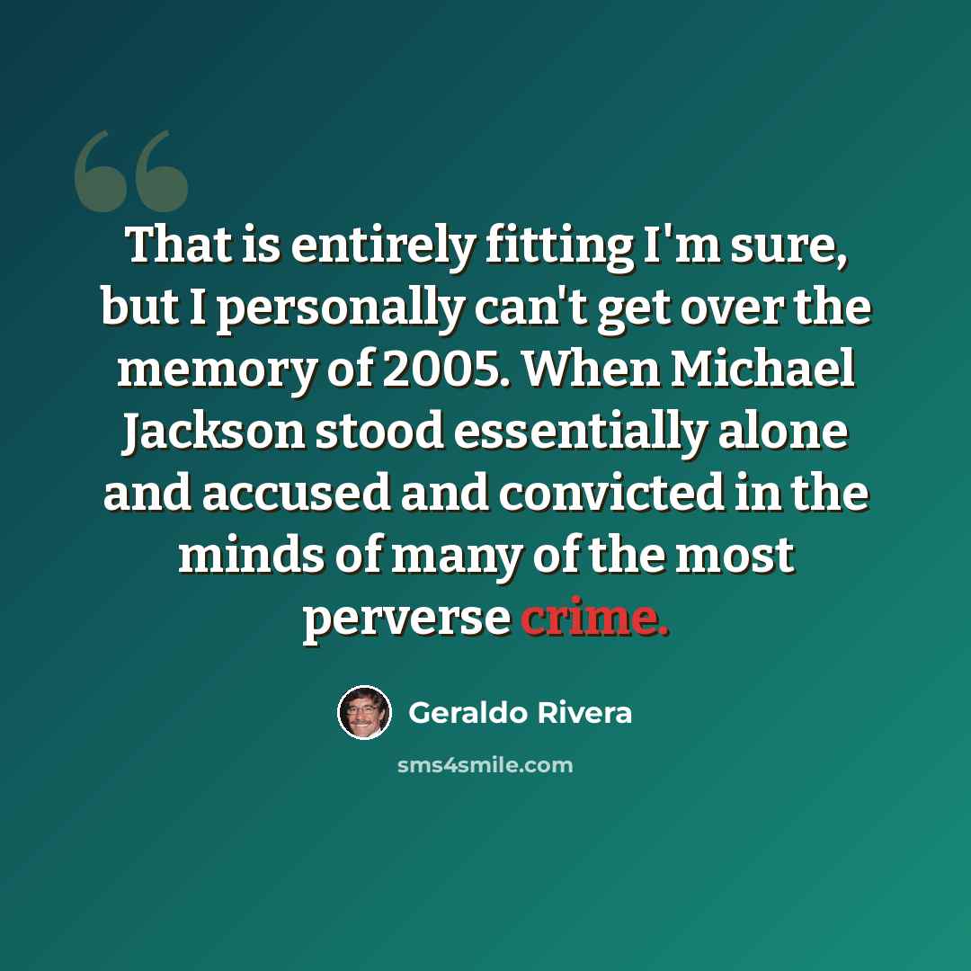 “That is entirely fitting I'm sure, but I personally can't get over the memory of 2005. When Michael Jackson stood essentially alone and accused and convicted in the minds of many of the most perverse crime.” quote by Geraldo Rivera