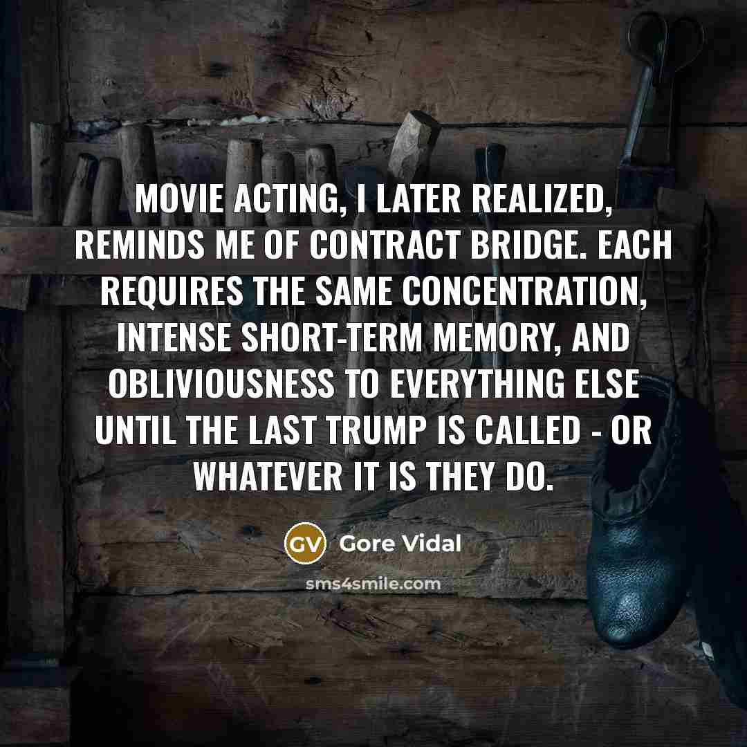 “Movie acting, I later realized, reminds me of contract bridge. Each requires the same concentration, intense short-term memory, and obliviousness to everything else until the last trump is called - or whatever it is they do.” quote by Gore Vidal