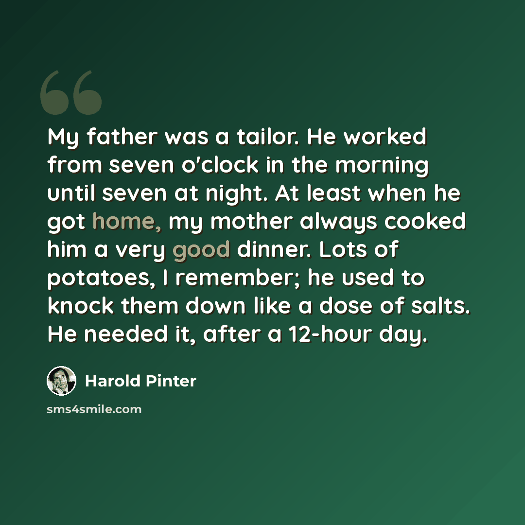 “My father was a tailor. He worked from seven o'clock in the morning until seven at night. At least when he got home, my mother always cooked him a very good dinner. Lots of potatoes, I remember; he used to knock them down like a dose of salts. He needed it, after a 12-hour day.” quote by Harold Pinter