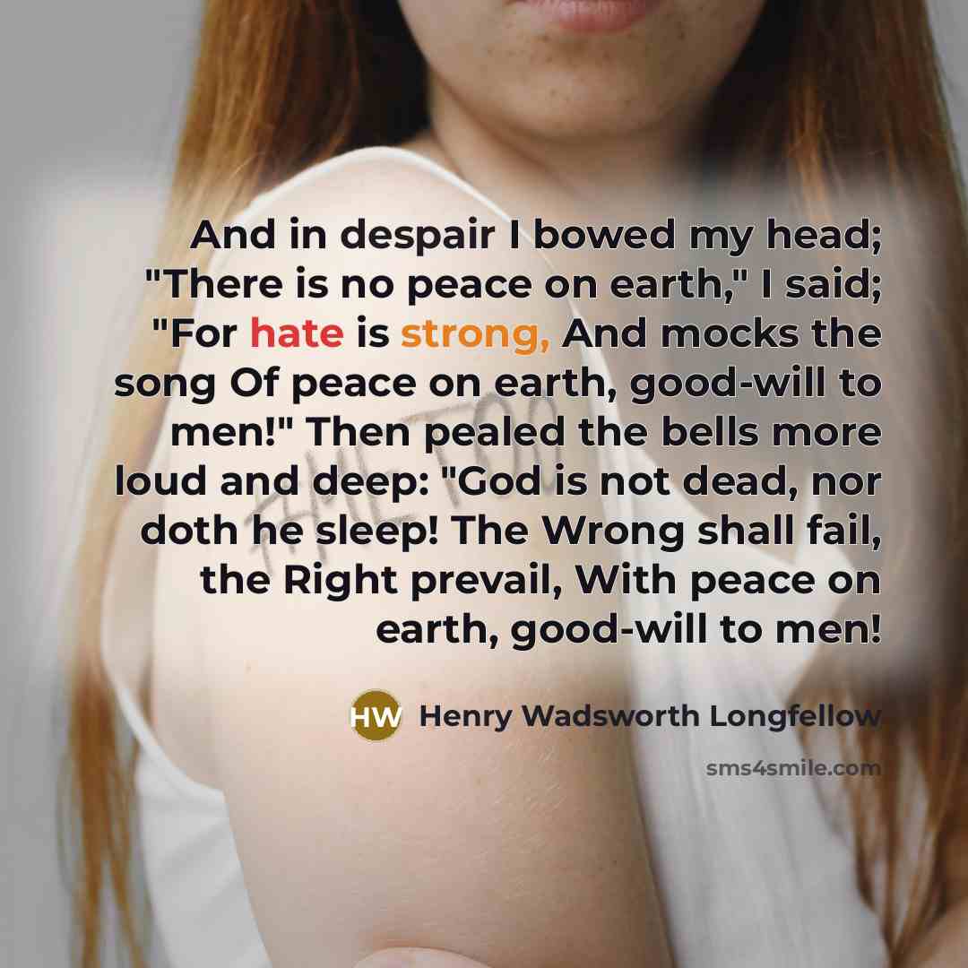 “And in despair I bowed my head; "There is no peace on earth," I said; "For hate is strong, And mocks the song Of peace on earth, good-will to men!" Then pealed the bells more loud and deep: "God is not dead, nor doth he sleep! The Wrong shall fail, the Right prevail, With peace on earth, good-will…” quote by Henry Wadsworth Longfellow