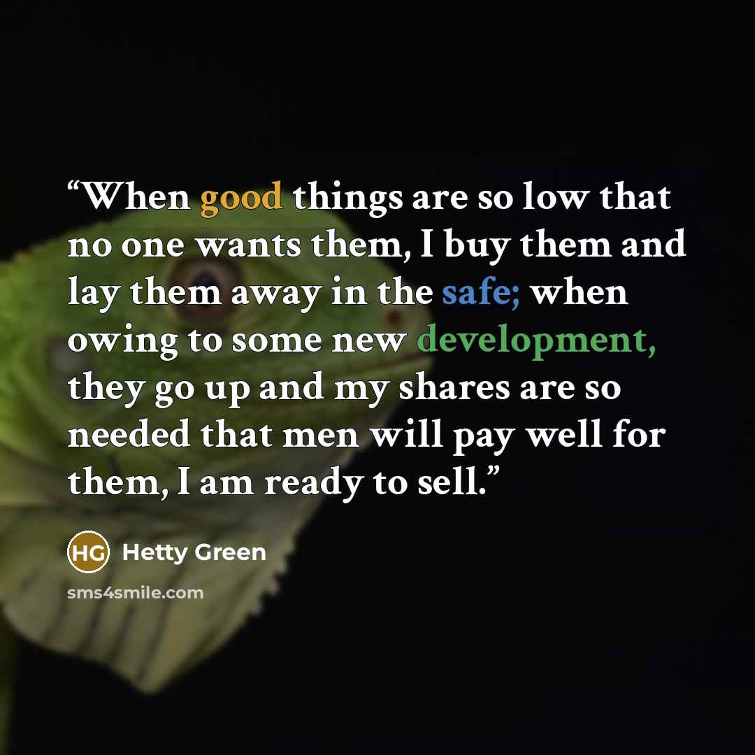 “When good things are so low that no one wants them, I buy them and lay them away in the safe; when owing to some new development, they go up and my shares are so needed that men will pay well for them, I am ready to sell.” quote by Hetty Green