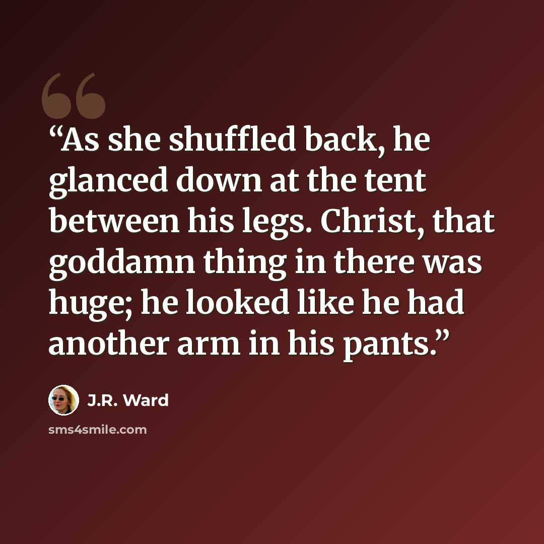 “As she shuffled back, he glanced down at the tent between his legs. Christ, that goddamn thing in there was huge; he looked like he had another arm in his pants.” quote by J.R. Ward