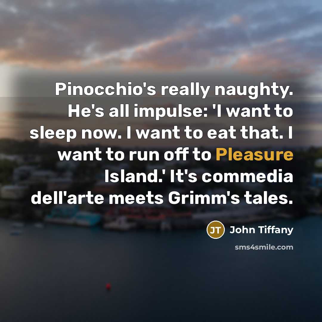 “Pinocchio's really naughty. He's all impulse: 'I want to sleep now. I want to eat that. I want to run off to Pleasure Island.' It's commedia dell'arte meets Grimm's tales.” quote by John Tiffany