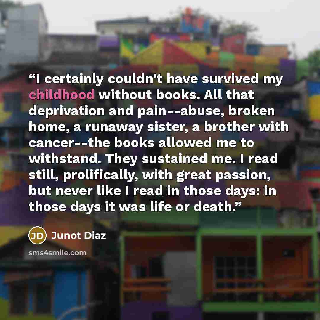 “I certainly couldn't have survived my childhood without books. All that deprivation and pain--abuse, broken home, a runaway sister, a brother with cancer--the books allowed me to withstand. They sustained me. I read still, prolifically, with great passion, but never like I read in those days: in…” quote by Junot Díaz