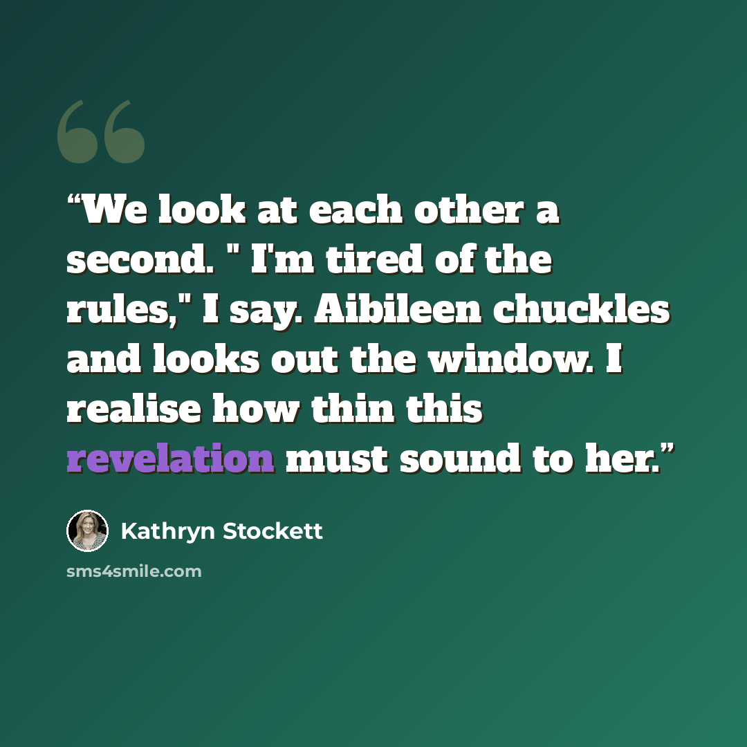 “We look at each other a second. " I'm tired of the rules," I say. Aibileen chuckles and looks out the window. I realise how thin this revelation must sound to her.” quote by Kathryn Stockett