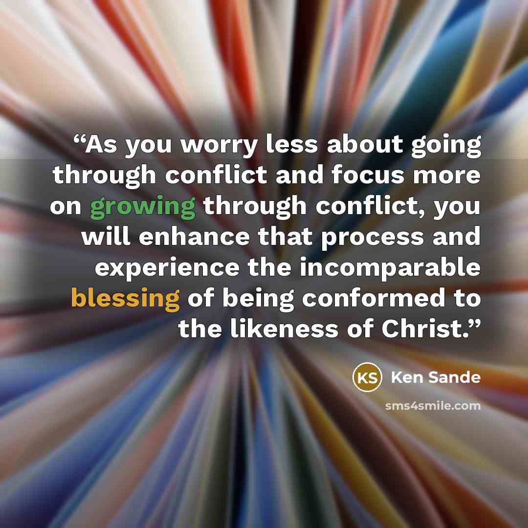 “As you worry less about going through conflict and focus more on growing through conflict, you will enhance that process and experience the incomparable blessing of being conformed to the likeness of Christ.” quote by Ken Sande