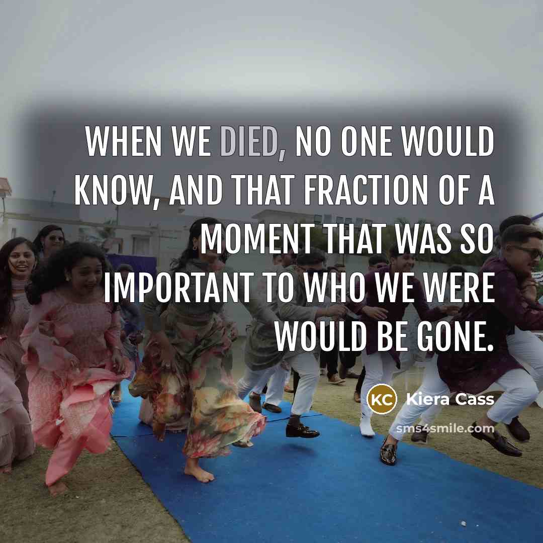 “When we died, no one would know, and that fraction of a moment that was so important to who we were would be gone.” quote by Kiera Cass