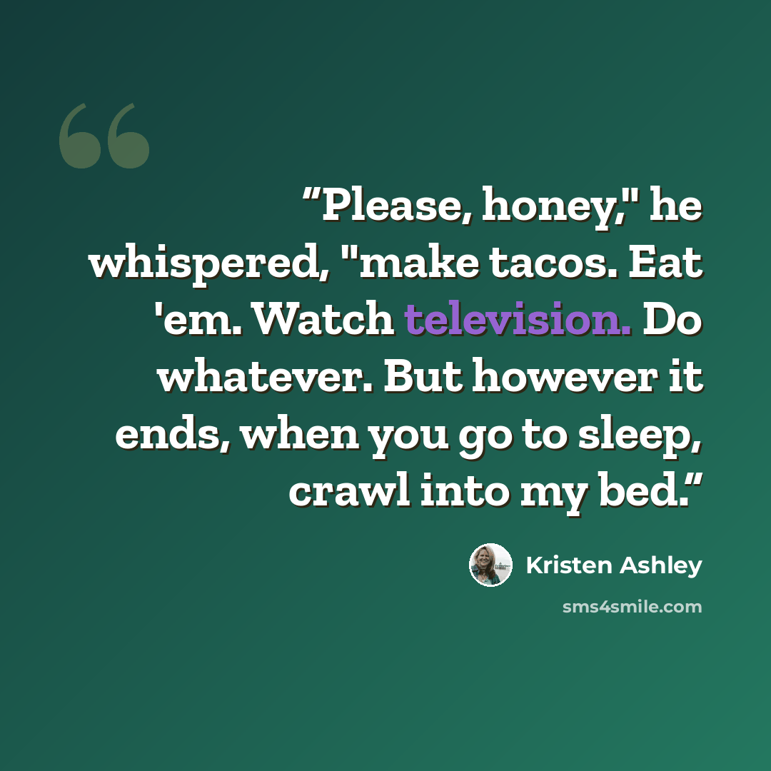 “Please, honey," he whispered, "make tacos. Eat 'em. Watch television. Do whatever. But however it ends, when you go to sleep, crawl into my bed.” quote by Kristen Ashley