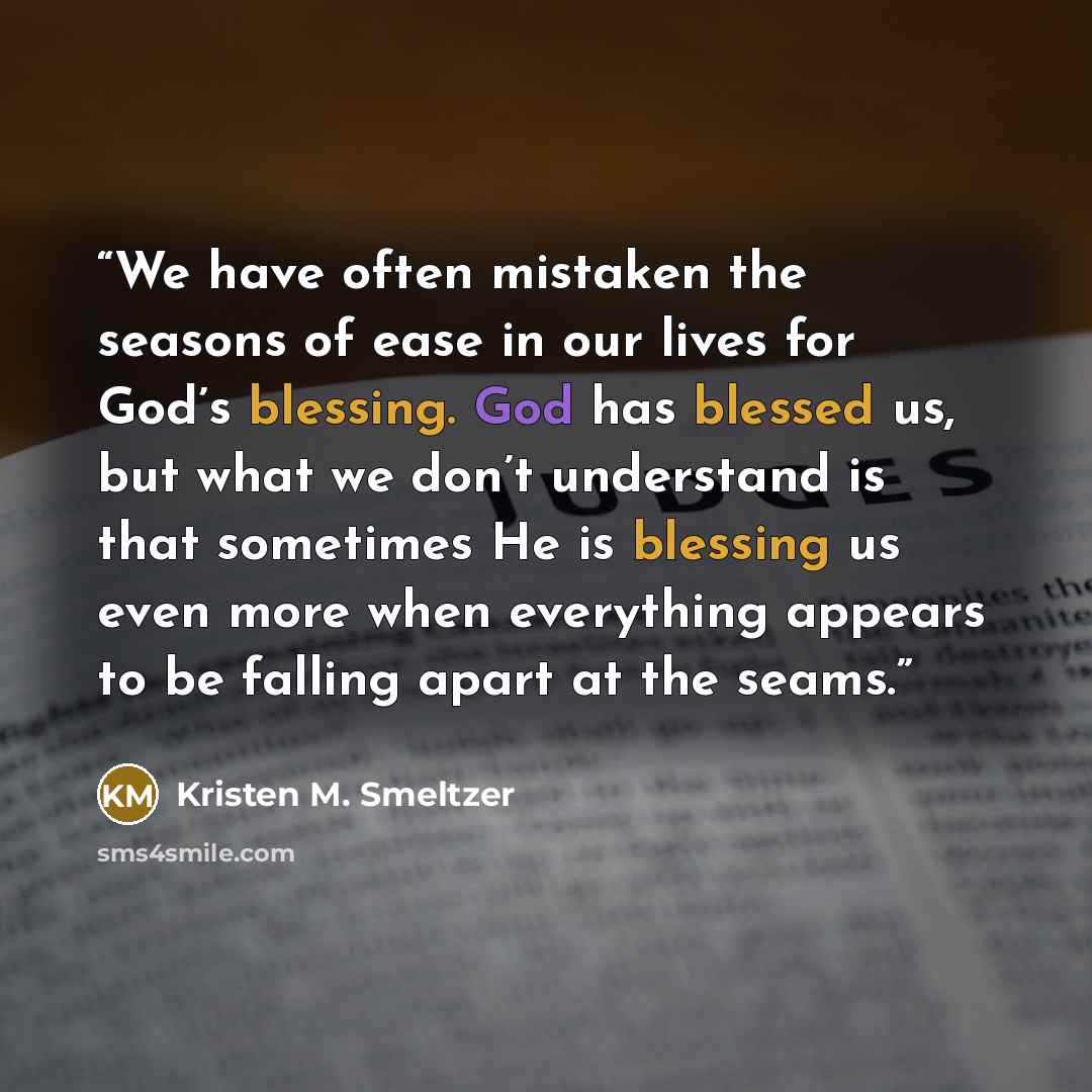 “We have often mistaken the seasons of ease in our lives for God’s blessing. God has blessed us, but what we don’t understand is that sometimes He is blessing us even more when everything appears to be falling apart at the seams.” quote by Kristen M. Smeltzer